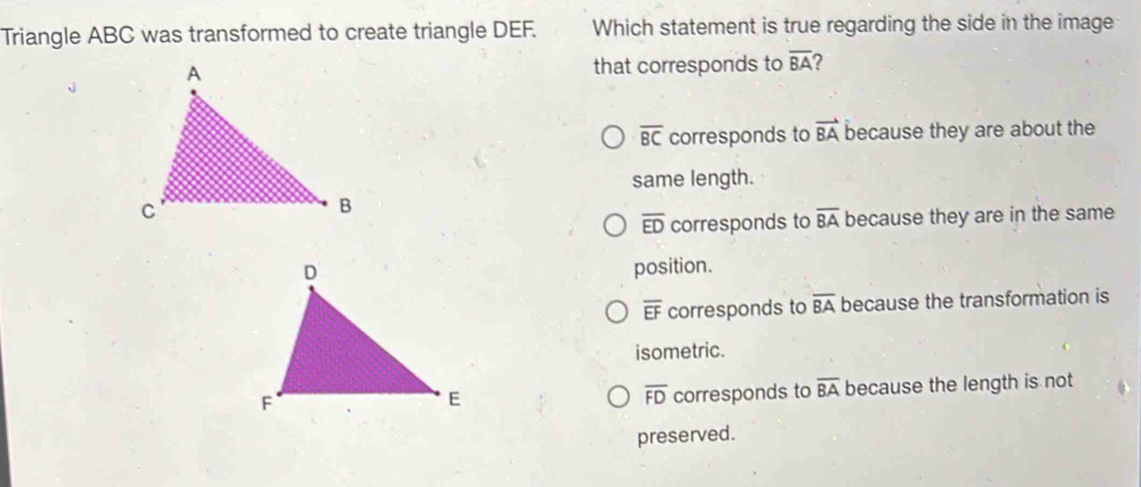 Triangle ABC was transformed to create triangle DEF. Which statement is true regarding the side in the image
that corresponds to overline BA 2
overline BC corresponds to vector BA because they are about the
same length.
overline ED corresponds to overline BA because they are in the same
position.
overline EF corresponds to overline BA because the transformation is
isometric.
corresponds to overline BA because the length is not
overline FD
preserved.