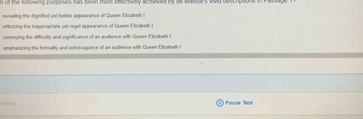 of the following purposes has been most effectively achieved by de Maisse's vivid descriptions in Passage
revealing the dignified yet feeble appearance of Queen Elizabeth I
criticizing the inappropriate yet regal appearance of Queen Elizabeth I
conveying the difficulty and significance of an audience with Queen Elizabeth I
emphasizing the formality and extravagance of an audience with Queen Elizabeth I
revious I Pause Test