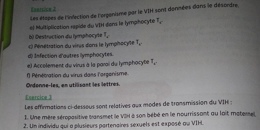 Les étapes de l'infection de l'organisme par le VIH sont données dans le désordre. 
a) Multiplication rapide du VIH dans le lymphocyte T_4. 
b) Destruction du lymphocyte T_4. 
c) Pénétration du virus dans le lymphocyte T_4. 
d) Infection d'autres lymphocytes. 
e) Accolement du virus à la paroi du lymphocyte T_4. 
f) Pénétration du virus dans l'organisme. 
Ordonne-les, en utilisant les lettres. 
Exercice 3 
Les affirmations ci-dessous sont relatives aux modes de transmission du VIH : 
1. Une mère séropositive transmet le VIH à son bébé en le nourrissant au lait maternel. 
2. Un individu qui a plusieurs partenaires sexuels est exposé au VIH.