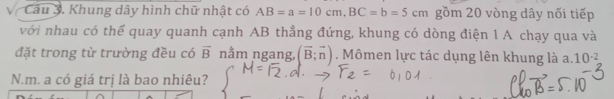 Khung dây hình chữ nhật có AB=a=10cm, BC=b=5cm gồm 20 vòng dây nối tiếp 
với nhau có thể quay quanh cạnh AB thẳng đứng, khung có dòng điện 1 A chạy qua và 
đặt trong từ trường đều có vector B nằm ngang, (vector B;vector n). Mômen lực tác dụng lên khung là a. 10^(-2)
N.m. a có giá trị là bao nhiêu?