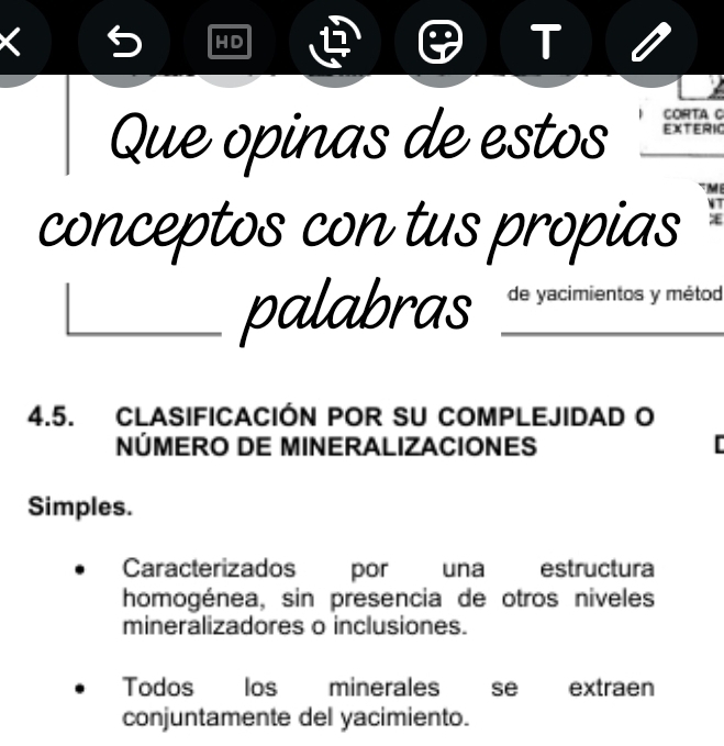 HD 
T 
CORTA C 
Que opinas de estos _EXTERIC 
ME 
conceptos con tus propias 
W7 
palabras _de yacimientos y métod 
4.5. CLASIFICACIÓN POR SU COMPLEJIDAD O 
NÚMERO DE MINERALIZACIONES [ 
Simples. 
Caracterizados por una estructura 
homogénea, sin presencia de otros niveles 
mineralizadores o inclusiones. 
Todos los minerales se extraen 
conjuntamente del yacimiento.