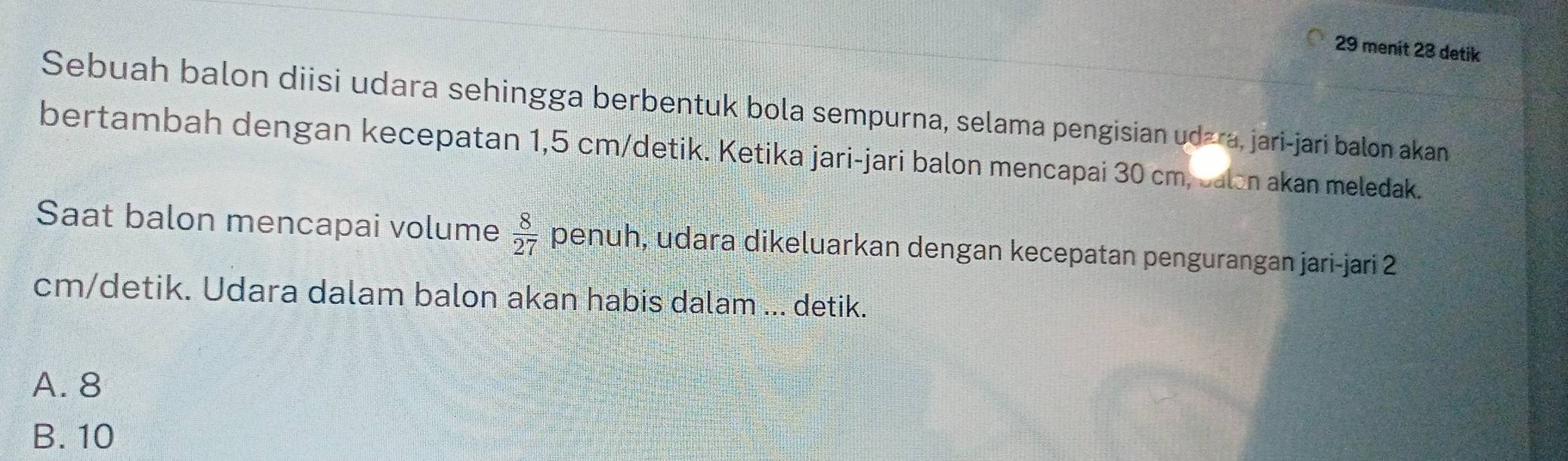 menit 23 detik
Sebuah balon diisi udara sehingga berbentuk bola sempurna, selama pengisian udźra, jari-jari balon akan
bertambah dengan kecepatan 1,5 cm /detik. Ketika jari-jari balon mencapai 30 cm, Jalon akan meledak.
Saat balon mencapai volume  8/27  penuh, udara dikeluarkan dengan kecepatan pengurangan jari-jari 2
cm /detik. Udara dalam balon akan habis dalam ... detik.
A. 8
B. 10