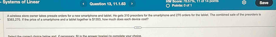 Systems of Linear Question 13, 11.1.63 HW Score: 78.57%, 11 of 14 points Save 
< 
Points: 0 of 1 
A wireless store owner takes presale orders for a new smartphone and tablet. He gets  310 preorders for the smartphone and 270 orders for the tablet. The combined sale of the preorders is
$383,270. If the price of a smartphone and a tablet together is $1353, how much does each device cost? 
Select the correct shoice below and, if necessany fill in the answer box(es) to complete your choice