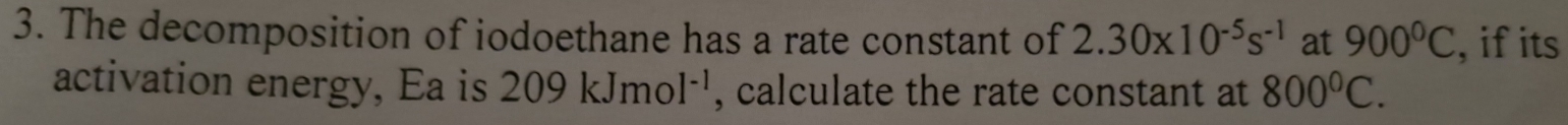 The decomposition of iodoethane has a rate constant of 2.30* 10^(-5)s^(-1) at 900°C , if its 
activation energy, Ea is 209kJmol^(-1) , calculate the rate constant at 800°C.