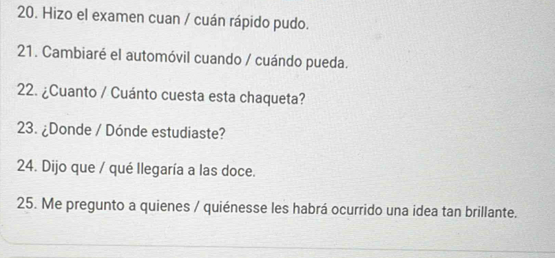 Hizo el examen cuan / cuán rápido pudo. 
21. Cambiaré el automóvil cuando / cuándo pueda. 
22. ¿Cuanto / Cuánto cuesta esta chaqueta? 
23. ¿Donde / Dónde estudiaste? 
24. Dijo que / qué Ilegaría a las doce. 
25. Me pregunto a quienes / quiénesse les habrá ocurrido una idea tan brillante.