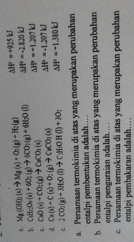 Mg(OH)_2(s)to Mg(s)+O_2(g)+H_2(g) △ H°=+925kJ
b. C_6H_12O_6(s)+6O_2(g)to 6CO_2(g)+6H_2O(l)
△ H°=-2.820kJ
c. CaO(s)+CO_2(g)to CaCO_3(s) △ H°=+1.207kJ
d. Ca(s)+C(s)+O_2(g)to CaCO_3(s)
△ H°=-1.207kJ
e. 2CO_2(g)+3H_2O(l)to C_2H_5OH(l)+3O_2 △ H°=-1.380kJ
a. Persamaan termokimia di atas yang merupakan perubahan
entalpi pembentukan adalah….
b. Persamaan termokimia di atas yang merupakan perubahan
entalpi penguraian adalah……
c. Persamaan termokimia di atas yang merupakan perubahan
entalpi pembakaran adalah……
