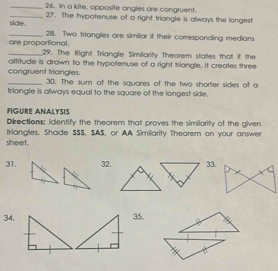 In a kite, opposite angles are congruent. 
_27. The hypotenuse of a right triangle is always the longest 
side. 
_28. Two triangles are similar if their corresponding medians 
are proportional. 
_29. The Right Triangle Similarity Theorem states that if the 
altitude is drawn to the hypotenuse of a right triangle, it creates three 
congruent triangles. 
_30. The sum of the squares of the two shorter sides of a 
triangle is always equal to the square of the longest side. 
FIGURE ANALYSIS 
Directions: Identify the theorem that proves the similarity of the given 
triangles. Shade SSS, SAS, or AA Similarity Theorem on your answer 
sheet. 
31.32.33. 
34.35.