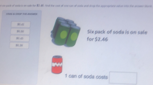 A sux-pack of soda is on sale for $2.46. Fnd the cost of one can of sode and drup the appropriate inlue into the anover bbari
DRAG & GROP THE ANSWER
10.41
30.50 Six pack of soda is on sale
for $2.46
0.38
1 can of soda costs □