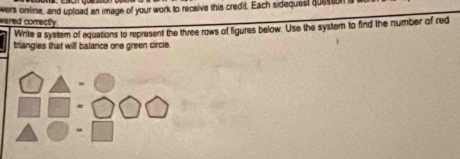 wers online, and upload an image of your work to receive this credit. Each sidequest question is 
wared correctly.
Write a system of equations to represent the three rows of figures below. Use the system to find the number of red
triangles that will balance one green circle.