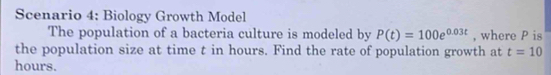Scenario 4: Biology Growth Model 
The population of a bacteria culture is modeled by P(t)=100e^(0.03t) , where P is 
the population size at time t in hours. Find the rate of population growth at t=10
hours.