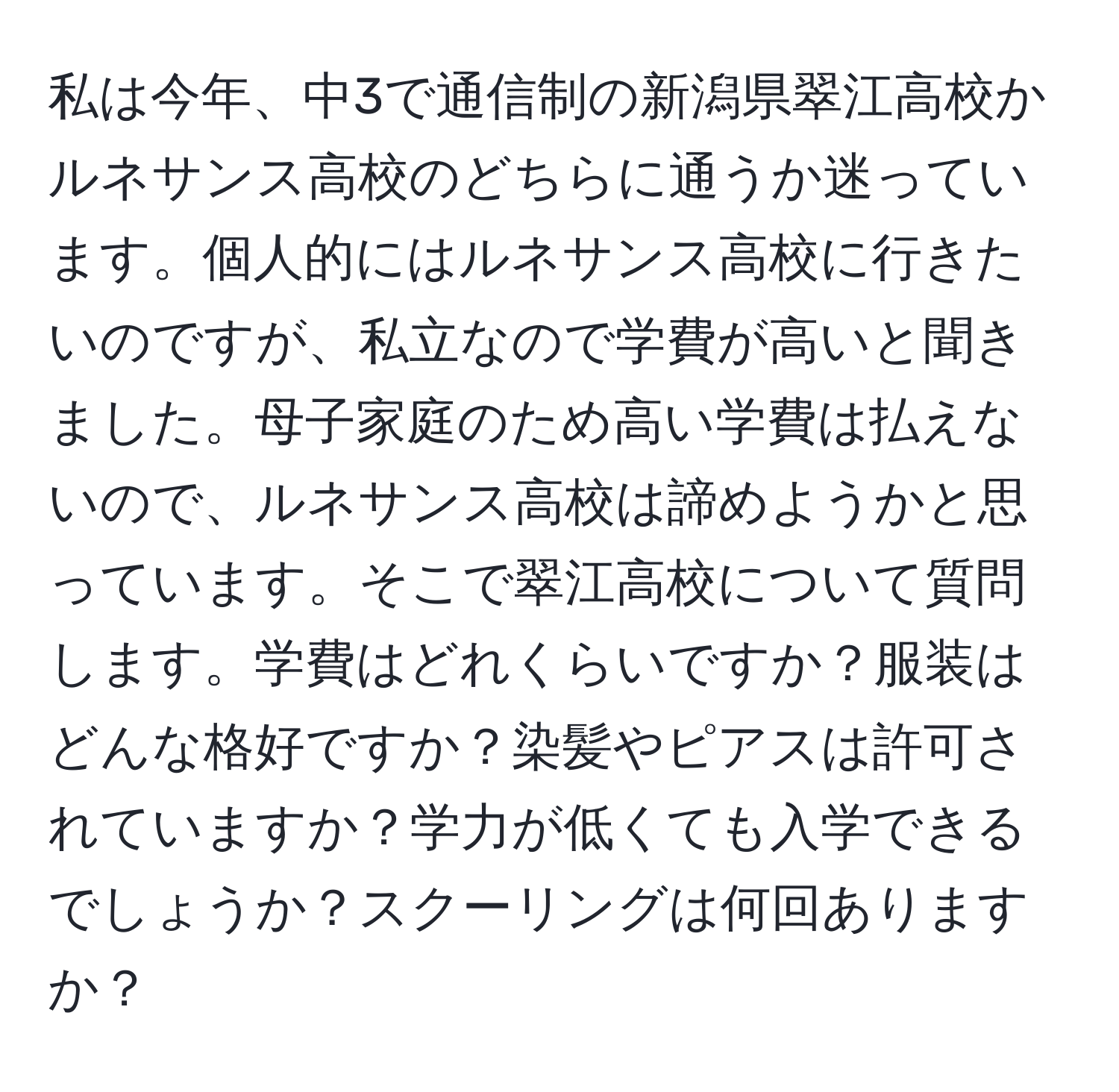 私は今年、中3で通信制の新潟県翠江高校かルネサンス高校のどちらに通うか迷っています。個人的にはルネサンス高校に行きたいのですが、私立なので学費が高いと聞きました。母子家庭のため高い学費は払えないので、ルネサンス高校は諦めようかと思っています。そこで翠江高校について質問します。学費はどれくらいですか？服装はどんな格好ですか？染髪やピアスは許可されていますか？学力が低くても入学できるでしょうか？スクーリングは何回ありますか？