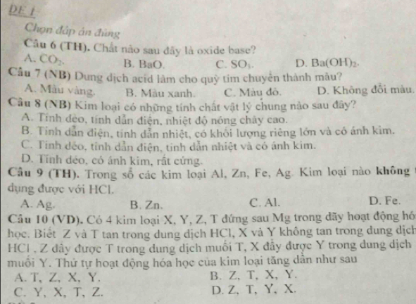 DE j
Chọn đấp án đủng
Câu 6 (TH). Chất nào sau dãy là oxide base?
A. CO_2. B. BaO. C. SO_1. D. Ba(OH)_2. 
Câu 7 (NB) Dung dịch acid làm cho quỳ tim chuyển thành màu?
A. Màu vàng. B. Màu xanh. C. Màu đô. D. Không đối màu.
Câu 8 (NB) Kim loại có những tính chất vật lý chung nào sau đây?
A. Tính đèo, tính dẫn điện, nhiệt độ nóng chây cao.
B. Tính dẫn điện, tính dẫn nhiệt, có khối lượng riêng lớn và có ánh kim.
C. Tính déo, tinh dẫn điện, tính dẫn nhiệt và có ánh kim.
D. Tính déo, có ánh kim, rất cứng.
Câu 9 (TH). Trong số các kim loại Al, Zn, Fe, Ag. Kim loại nào không
dụng được với HCl.
A. Ag. B. Zn. C. Al. D. Fe.
Câu 10 (VD). Có 4 kim loại X, Y, Z, T đứng sau Mg trong dãy hoạt động hó
học. Biết Z và T tan trong dung dịch HCl, X và Y không tan trong dung dịch
HCI . Z đây được T trong dung dịch muối T, X đây được Y trong dung dịch
muôi Y. Thứ tự hoạt động hóa học của kim loại tăng dân như sau
A. T 、 Z, X, Y. B. Z, T, X, Y.
C. Y, X, T, Z. D. Z, T, Y, X.