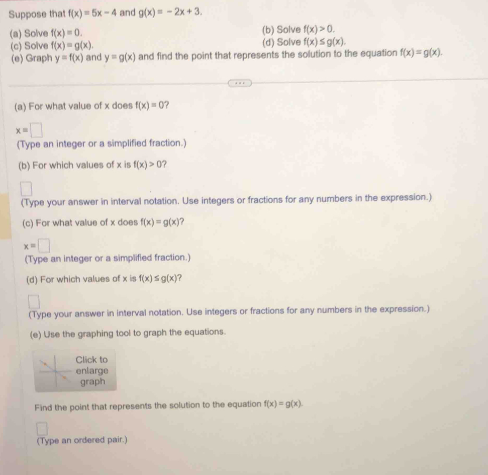 Suppose that f(x)=5x-4 and g(x)=-2x+3. 
(a) Solve f(x)=0. (b) Solve f(x)>0. 
(c) Solve f(x)=g(x). (d) Solve f(x)≤ g(x). 
(e) Graph y=f(x) and y=g(x) and find the point that represents the solution to the equation f(x)=g(x). 
(a) For what value of x does f(x)=0 ?
xequiv □
(Type an integer or a simplified fraction.) 
(b) For which values of x is f(x)>0 ? 
(Type your answer in interval notation. Use integers or fractions for any numbers in the expression.) 
(c) For what value of x does f(x)=g(x) ?
xequiv □
(Type an integer or a simplified fraction.) 
(d) For which values of x is f(x)≤ g(x) ? 
(Type your answer in interval notation. Use integers or fractions for any numbers in the expression.) 
(e) Use the graphing tool to graph the equations. 
Click to 
enlarge 
graph 
Find the point that represents the solution to the equation f(x)=g(x). 
(Type an ordered pair.)