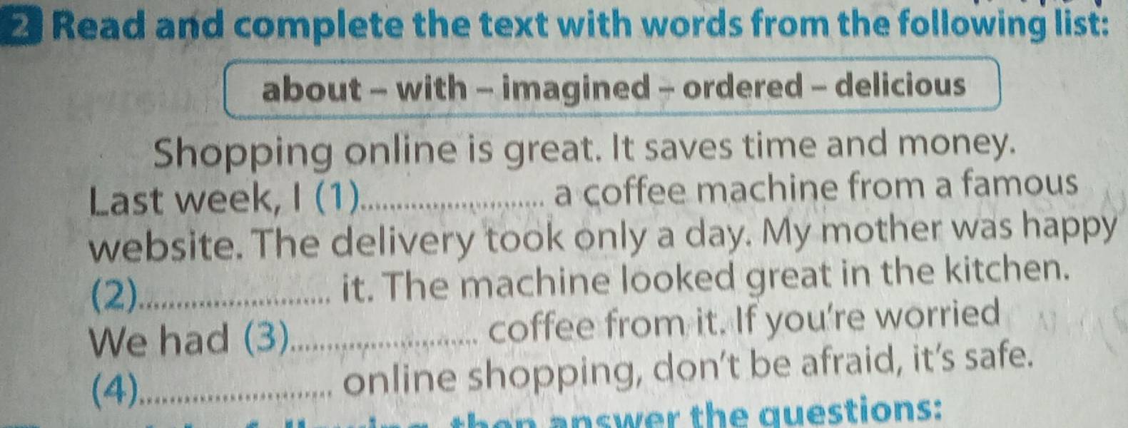 Read and complete the text with words from the following list: 
about - with - imagined - ordered - delicious 
Shopping online is great. It saves time and money. 
Last week, I (1)_ a coffee machine from a famous 
website. The delivery took only a day. My mother was happy 
(2)_ it. The machine looked great in the kitchen. 
We had (3)_ coffee from it. If you're worried 
(4)_ online shopping, don’t be afraid, it’s safe. 
n answer the questions: