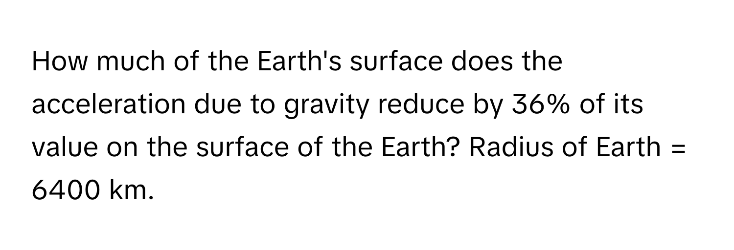 How much of the Earth's surface does the acceleration due to gravity reduce by 36% of its value on the surface of the Earth? Radius of Earth = 6400 km.