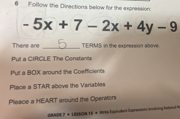 Follow the Directions below for the expression:
-5x+7-2x+4y-9
There are _TERMS in the expression above.
Put a CIRCLE The Constants
Put a BOX around the Coefficients
Place a STAR above the Variables
Pleace a HEART around the Operators
GRADE 7 * LESSON 15 * Write Equivalent Expressions Involving Rational N