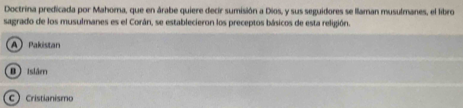 Doctrina predicada por Mahoma, que en árabe quiere decir sumisión a Dios, y sus seguidores se llaman musulmanes, el libro
sagrado de los musulmanes es el Corán, se establecieron los preceptos básicos de esta religión.
A Pakistan
B Islám
C Cristianismo