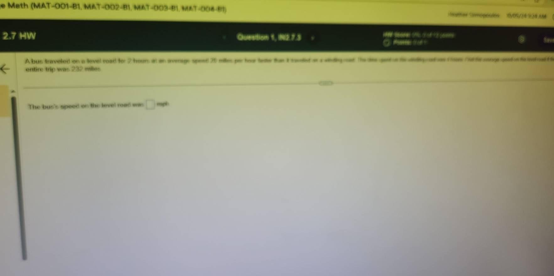 ath ( MAT-001-81, MAT-002-8 1 , M T - 03481.w 6 (eather Sirmopoulos 10/09/24 924 AM 
2:7 HW Qluestion 1, NI2.7.3 
i sore ofs d of 12 oomts 
fome ofor Sav 
A bus traveled on a level road for 2 hours at an average speed 20 milles per hour tte fue I taned a aidigoed The te get e te dg advs t us Ctfecongrssdon ie l oad 
entire trip was 232 miles
The bus's speed on the level road was □ mph