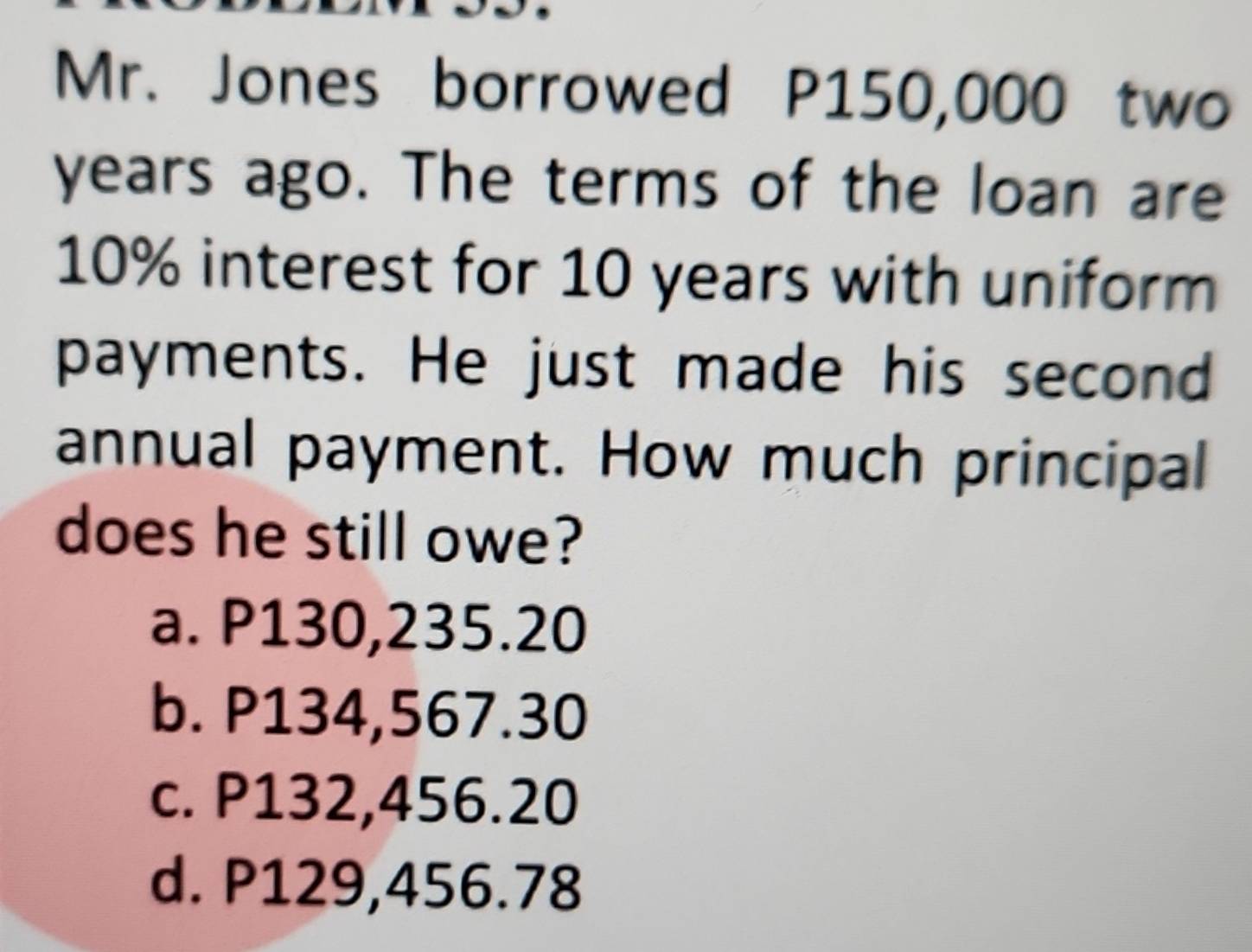 Mr. Jones borrowed P150,000 two
years ago. The terms of the loan are
10% interest for 10 years with uniform
payments. He just made his second
annual payment. How much principal
does he still owe?
a. P130,235.20
b. P134,567.30
c. P132,456.20
d. P129,456.78