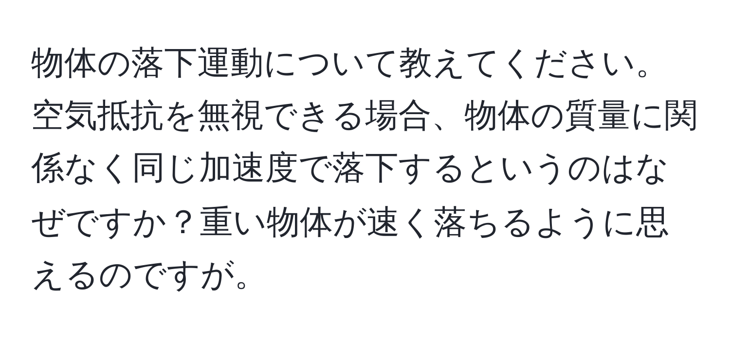 物体の落下運動について教えてください。空気抵抗を無視できる場合、物体の質量に関係なく同じ加速度で落下するというのはなぜですか？重い物体が速く落ちるように思えるのですが。