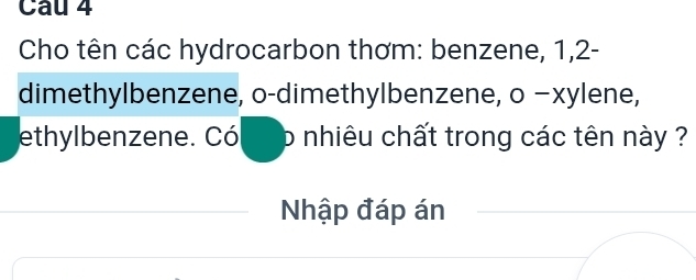 Cho tên các hydrocarbon thơm: benzene, 1, 2 - 
dimethylbenzene, o-dimethylbenzene, o −xylene, 
ethylbenzene. Có p nhiêu chất trong các tên này ? 
Nhập đáp án