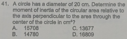 A circle has a diameter of 20 cm. Determine the
moment of inertia of the circular area relative to
the axis perpendicular to the area through the
center of the circle in cm^4 2
A. 15708 C. 13677
B. 14780 D. 16809