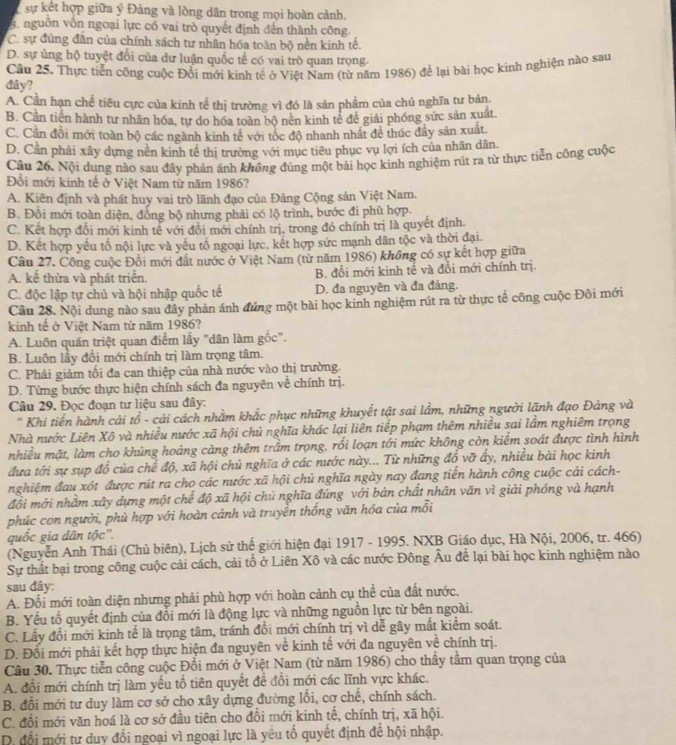 sự kết hợp giữa ý Đảng và lòng dân trong mọi hoàn cảnh.
8. nguồn vồn ngoại lực có vai trò quyết định đến thành công.
C. sự đúng đăn của chính sách tư nhân hóa toàn bộ nền kinh tế.
D. sự ủng hộ tuyệt đổi của dư luận quốc tế có vai trò quan trọng.
Câu 25. Thực tiễn công cuộc Đổi mới kinh tế ở Việt Nam (từ năm 1986) để lại bài học kinh nghiện nào sau
đây?
A. Cần hạn chế tiêu cực của kinh tế thị trường vì đó là sản phẩm của chủ nghĩa tư bản.
B. Cần tiến hành tư nhân hóa, tự do hóa toàn bộ nền kinh tế để giải phóng sức sản xuất,
C. Cần đồi mới toàn bộ các ngành kinh tể với tốc độ nhanh nhất đề thúc đầy sản xuất
D. Cần phải xây dựng nền kinh tế thị trường với mục tiêu phục vụ lợi ích của nhân dân.
Câu 26. Nội dung nào sau đây phản ánh không đúng một bải học kinh nghiệm rút ra từ thực tiễn công cuộc
Đổi mới kinh tế ở Việt Nam từ năm 1986?
A. Kiên định và phát huy vai trò lãnh đạo của Đảng Cộng sản Việt Nam.
B. Đồi mới toàn diện, đồng bộ nhưng phải có lộ trình, bước đi phù hợp.
C. Kết hợp đồi mới kinh tể với đổi mới chính trị, trong đồ chính trị là quyết định.
D. Kết hợp yếu tổ nội lực và yếu tổ ngoại lực, kết hợp sức mạnh dân tộc và thời đại.
Câu 27. Công cuộc Đổi mới đất nước ở Việt Nam (từ năm 1986) không có sự kết hợp giữa
A. kế thừa và phát triển. B. đổi mới kinh tế và đổi mới chính trị.
C. độc lập tự chủ và hội nhập quốc tế D. đa nguyên và đa đảng.
Câu 28. Nội dung nào sau đây phản ánh đứng một bài học kinh nghiệm rút ra từ thực tế công cuộc Đôi mới
kinh tế ở Việt Nam từ năm 1986?
A. Luôn quần triệt quan điểm lấy "dân làm gốc".
B. Luôn lấy đổi mới chính trị làm trọng tâm.
C. Phải giảm tối đa can thiệp của nhà nước vào thị trường.
D. Từng bước thực hiện chính sách đa nguyên về chính trị.
Câu 29. Đọc đoạn tư liệu sau đây:
" Khi tiến hành cải tổ - cải cách nhằm khắc phục những khuyết tật sai lầm, những người lãnh đạo Đảng và
Nhà nước Liên Xô và nhiều nước xã hội chủ nghĩa khác lại liên tiếp phạm thêm nhiều sai lầm nghiêm trọng
nhiều mặt, làm cho khủng hoảng càng thêm trầm trọng, rối loạn tới mức không còn kiểm soát được tình hình
đưa tới sự sụp đổ của chế độ, xã hội chủ nghĩa ở các nước này... Từ những đổ vỡ ấy, nhiều bài học kinh
nghiệm đau xót được rút ra cho các nước xã hội chủ nghĩa ngày nay đang tiến hành công cuộc cải cách-
đối mới nhằm xây dựng một chế độ xã hội chủ nghĩa đúng với bản chất nhân văn vì giải phóng và hạnh
phúc con người, phù hợp với hoàn cảnh và truyền thống văn hóa của mỗi
quốc gia dân tộc''.
(Nguyễn Anh Thái (Chủ biên), Lịch sử thế giới hiện đại 1917 - 1995. NXB Giáo dục, Hà Nội, 2006, tr. 466)
Sự thất bại trong công cuộc cải cách, cải tổ ở Liên Xô và các nước Đông Âu để lại bài học kinh nghiệm nào
sau đây:
A. Đổi mới toàn diện nhưng phải phù hợp với hoàn cảnh cụ thể của đất nước.
B. Yếu tố quyết định của đổi mới là động lực và những nguồn lực từ bên ngoài.
C. Lấy đổi mới kinh tế là trọng tâm, tránh đổi mới chính trị vì dễ gây mất kiểm soát.
D. Đổi mới phải kết hợp thực hiện đa nguyên về kinh tế với đa nguyên về chính trị.
Câu 30. Thực tiễn công cuộc Đồi mới ở Việt Nam (từ năm 1986) cho thấy tầm quan trọng của
A. đổi mới chính trị làm yếu tố tiên quyết để đồi mới các lĩnh vực khác.
B. đổi mới tư duy làm cơ sở cho xây dựng đường lối, cơ chế, chính sách.
C. đổi mới văn hoá là cơ sở đầu tiên cho đồi mới kinh tế, chính trị, xã hội.
D. đổi mới tư duy đối ngoại vì ngoại lực là yều tố quyết định đề hội nhập.