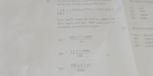 Electricity hills are worked out sccoing The object will app
the number of units of electricity used.
1umit=1ktlowatt (kWendpmatrix * 1h ( “ r (h)=1 (A) red (B) be
kW h (C) purple
Five 100 W lamps are used in a home for D) black
three hours each day. How many units of
electricity are used in 10 days? 17 Brass is an alloy
(A)  (100* 5* 1000)/10 
(A) iron an
(B) copper
(C) coppe
(D) lead a
(B)  (3* 5* 1000)/100 
(C)  (100* 5* 10)/1000 