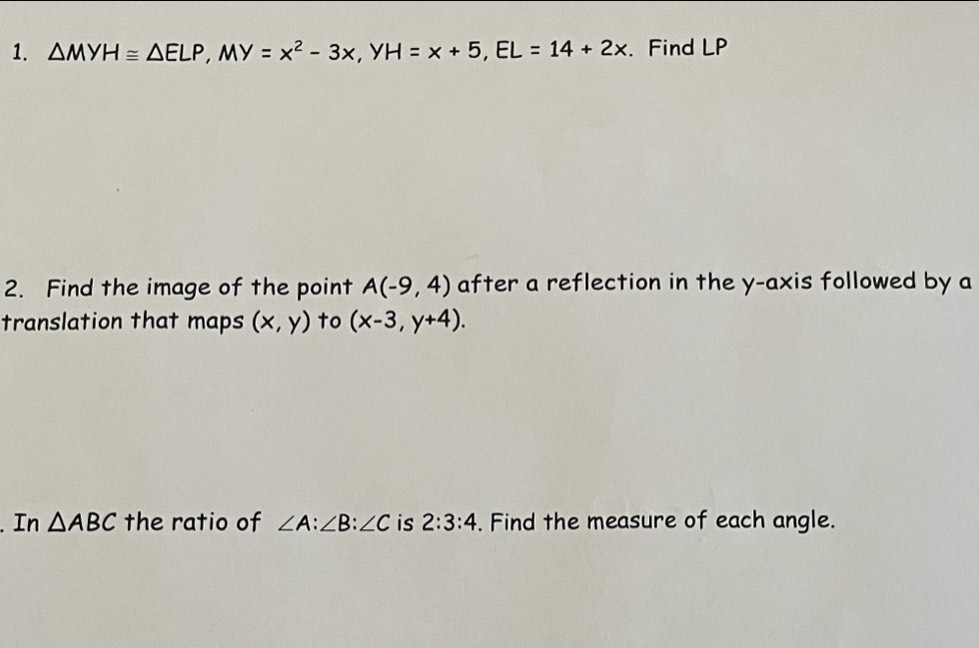 △ MYH≌ △ ELP, MY=x^2-3x^ y H=x+5, EL=14+2x. Find LP
2. Find the image of the point A(-9,4) after a reflection in the y-axis followed by a 
translation that maps (x,y) to (x-3,y+4). 
. In △ ABC the ratio of ∠ A : ∠ B : ∠ C is 2:3:4. Find the measure of each angle.