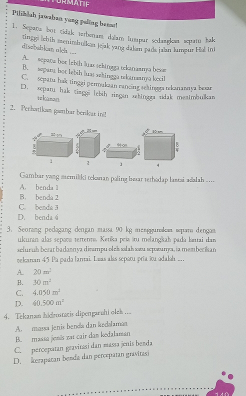 FURMATIF
Pilihlah jawaban yang paling benar!
1. Sepatu bot tidak terbenam dalam lumpur sedangkan sepatu hak
tinggi lebih menimbulkan jejak yang dalam pada jalan lumpur Hal ini
disebabkan oleh ....
A. sepatu bot lebih luas sehingga tekanannya besar
B. sepatu bot lebih luas sehingga tekanannya kecil
C. sepatu hak tinggi permukaan runcing schingga tekanannya besar
D. sepatu hak tinggi lebih ringan sehingga tidak menimbulkan
tekanan
2. Perhatikan gambar berikut ini!
50cm
: 
1 
Gambar yang memiliki tekanan paling besar terhadap lantai adalah …
A. benda 1
B. benda 2
C. benda 3
D. benda 4
3. Seorang pedagang dengan massa 90 kg menggunakan sepatu dengan
ukuran alas sepatu tertentu. Ketika pria itu melangkah pada lantai dan
seluruh berat badannya ditumpu olch salah satu sepatunya, ia memberikan
tekanan 45 Pa pada lantai. Luas alas sepatu pria itu adalah ....
A. 20m^2
B. 30m^2
C. 4.050m^2
D. 40.500m^2
4. Tekanan hidrostatis dipengaruhi oleh ....
A. massa jenis benda dan kedalaman
B. massa jenis zat cair dan kedalaman
C. percepatan gravitasi dan massa jenis benda
D. kerapatan benda dan percepatan gravitasi