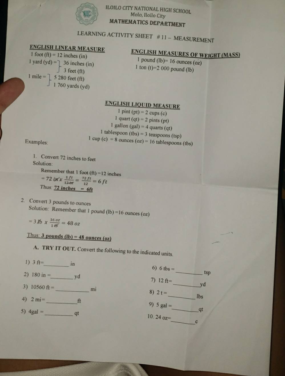 ILOILO CITY NATIONAL HIGH SCHOOL 
Molo, Iloilo City 
MATHEMATICS DEPARTMENT 
LEARNING ACTIVITY SHEET # 11 - MEASUREMENT 
ENGLISH LINEAR MEASURE ENGLISH MEASURES OF WEIGHT (MASS)
1 foot (ft)=12 inches (in) 1 pound (Ib)=16 ounces (oz)
1 yard (yd)=□ 36 inches (in) pound (lb)
| 3 feet (ft)
1ton(t)=2000
1mi e= | 5 280 feet (ft)
1 760 yards (yd)
ENGLISH LIQUID MEASURE
1 pint (pt)=2 cups (c) 
1 quart (qt)=2 pints (pt)
1 gallon (gal)=4 quarts (qt)
1 tablespoon (tbs)=3 teaspoons (tsp)
1cup(c)=8 ounces (oz)=16
Examples: tablespoons (tbs) 
1. Convert 72 inches to feet
Solution: 
Remember that 1 foot (ft)=12 inches
=72inx*  1ft/12in = 72ft/12 =6ft
Thus: 72 inches _ =6ft
2. Convert 3 pounds to ounces
Solution: Remember that 1 pound (lb)=16 ounces(oz)
=3lb*  16oz/1di =48oz
Thus: 3 pounds (Ib)=48 ounces (oz)
A. TRY IT OUT. Convert the following to the indicated units. 
1) 3ft= _  in
6) 6tbs= _ tsp
2) 180in= _  yd 7) 12ft= _  yd
3) 10560ft=
_  mi
8) 2t= _ lbs
_ 
4) 2mi=
9) 5gal= _  qt
5) 4gal= _  qt 10. 24oz= _  c