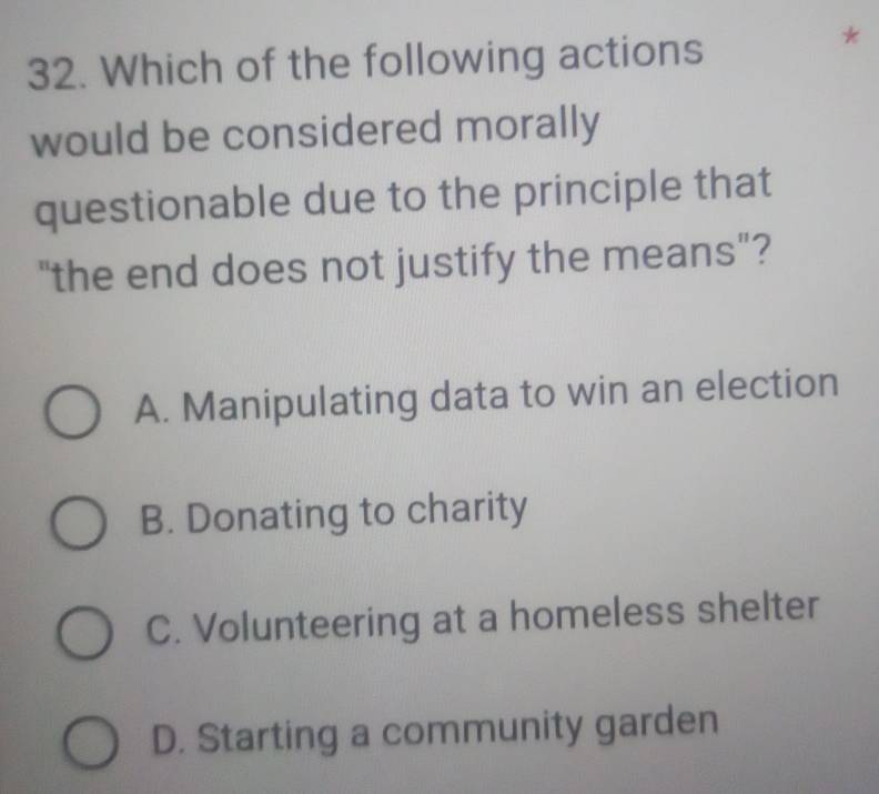 Which of the following actions
*
would be considered morally
questionable due to the principle that
"the end does not justify the means"?
A. Manipulating data to win an election
B. Donating to charity
C. Volunteering at a homeless shelter
D. Starting a community garden