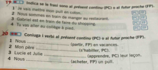 Indica se le frasi sono al présent continu (PC) o al futur proche (FP). 
1' Je vais mettre mon pull en coton.
∠°C 1P 
2 Nous sommes en train de manger au restaurant. PC 12 
3 Gabriel est en train de faire du shopping. 
^circ C PP 
4 Tu vas aller au collège à pied. 

..□ Coniuga i verbi al présent continu (PC) o al futur proche (FP). 
1 Nous 
_ 
_ 
2 Mon père (partir, FP) en vacances. 
3 Lucie et Julie (s'habiller, PC). 
_(apprendre, PC) leur leçon. 
4 Nous _(acheter, FP) un pull.