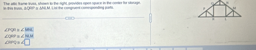 The attic frame truss, shown to the right, provides open space in the center for storage. 
In this truss, △ QRP≌ △ NLM. List the congruent corresponding parts.
∠ PQR≌ ∠ MNL
∠ QRP≌ ∠ NLM
∠ RPQ≌ ∠ □