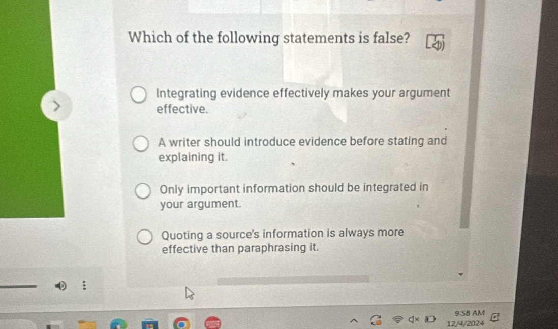 Which of the following statements is false?
Integrating evidence effectively makes your argument
effective.
A writer should introduce evidence before stating and
explaining it.
Only important information should be integrated in
your argument.
Quoting a source's information is always more
effective than paraphrasing it.
9:58 AM
12/4/2024