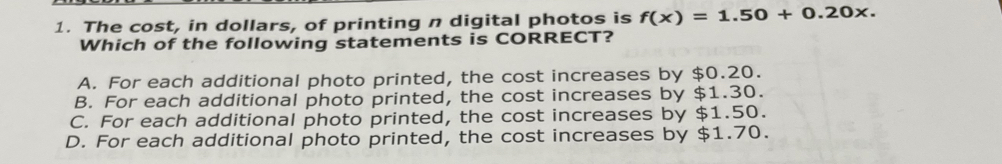 The cost, in dollars, of printing n digital photos is f(x)=1.50+0.20x. 
Which of the following statements is CORRECT?
A. For each additional photo printed, the cost increases by $0.20.
B. For each additional photo printed, the cost increases by $1.30.
C. For each additional photo printed, the cost increases by $1.50.
D. For each additional photo printed, the cost increases by $1.70.