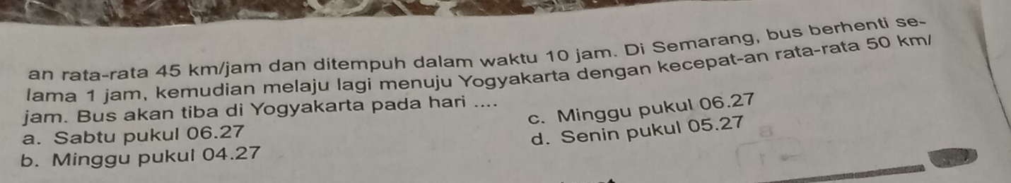 an rata-rata 45 km/jam dan ditempuh dalam waktu 10 jam. Di Semarang, bus berhenti se-
lama 1 jam, kemudian melaju lagi menuju Yogyakarta dengan kecepat-an rata-rata 50 km /
c. Minggu pukul 06.27
jam. Bus akan tiba di Yogyakarta pada hari ....
a. Sabtu pukul 06.27
d. Senin pukul 05.27
b. Minggu pukul 04.27