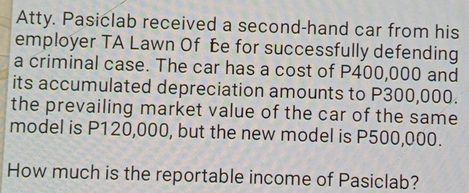 Atty. Pasiclab received a second-hand car from his 
employer TA Lawn Of be for successfully defending 
a criminal case. The car has a cost of P400,000 and 
its accumulated depreciation amounts to P300,000. 
the prevailing market value of the car of the same 
model is P120,000, but the new model is P500,000. 
How much is the reportable income of Pasiclab?