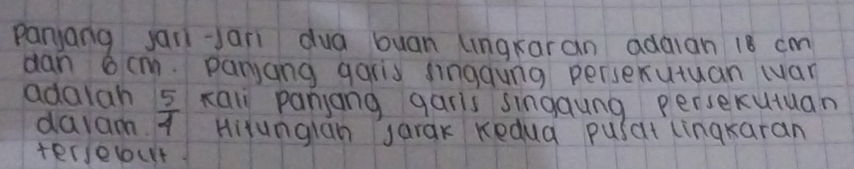 paryang janiJari dua buan lingkaran adaian 18 cm
dan 6cm. paryang garis finggung persexutuan war 
xal panjang garis singaung persecutuan 
adalah  5/4  HiYunglan sarak Kedua pusat linqkaran 
daram. 
terselout