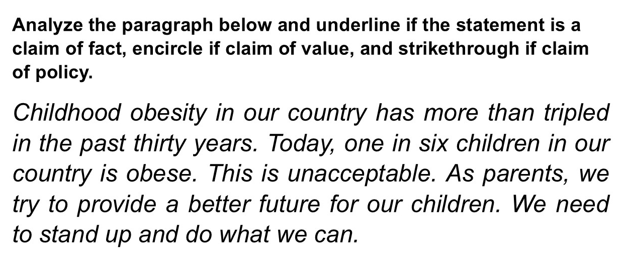 Analyze the paragraph below and underline if the statement is a 
claim of fact, encircle if claim of value, and strikethrough if claim 
of policy. 
Childhood obesity in our country has more than tripled 
in the past thirty years. Today, one in six children in our 
country is obese. This is unacceptable. As parents, we 
try to provide a better future for our children. We need 
to stand up and do what we can.