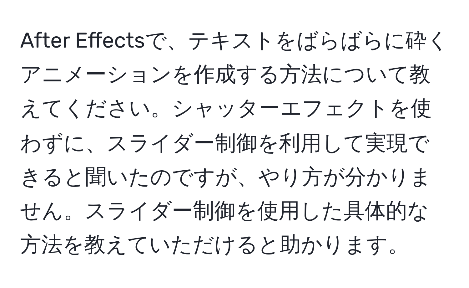 After Effectsで、テキストをばらばらに砕くアニメーションを作成する方法について教えてください。シャッターエフェクトを使わずに、スライダー制御を利用して実現できると聞いたのですが、やり方が分かりません。スライダー制御を使用した具体的な方法を教えていただけると助かります。