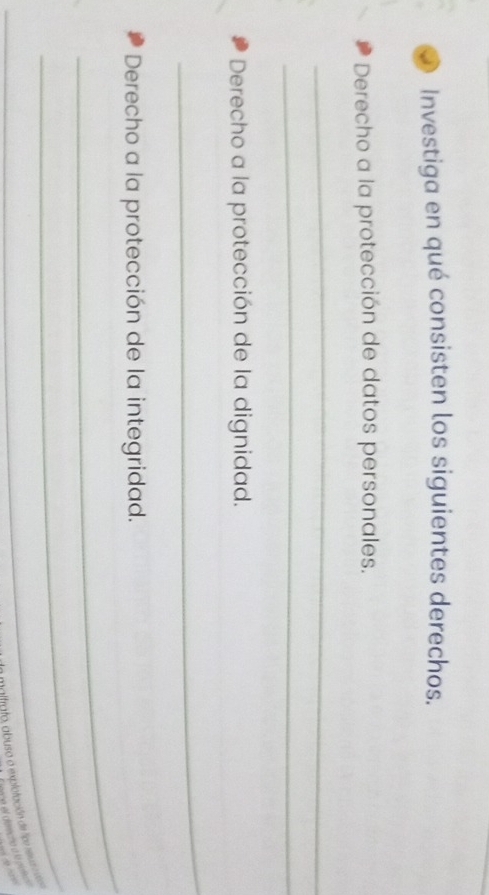 Investiga en qué consisten los siguientes derechos. 
Derecho a la protección de datos personales. 
_ 
_ 
Derecho a la protección de la dignidad. 
_ 
_ 
Derecho a la protección de la integridad. 
_ 
_ 
lnto abusa a explotación de tipr rev