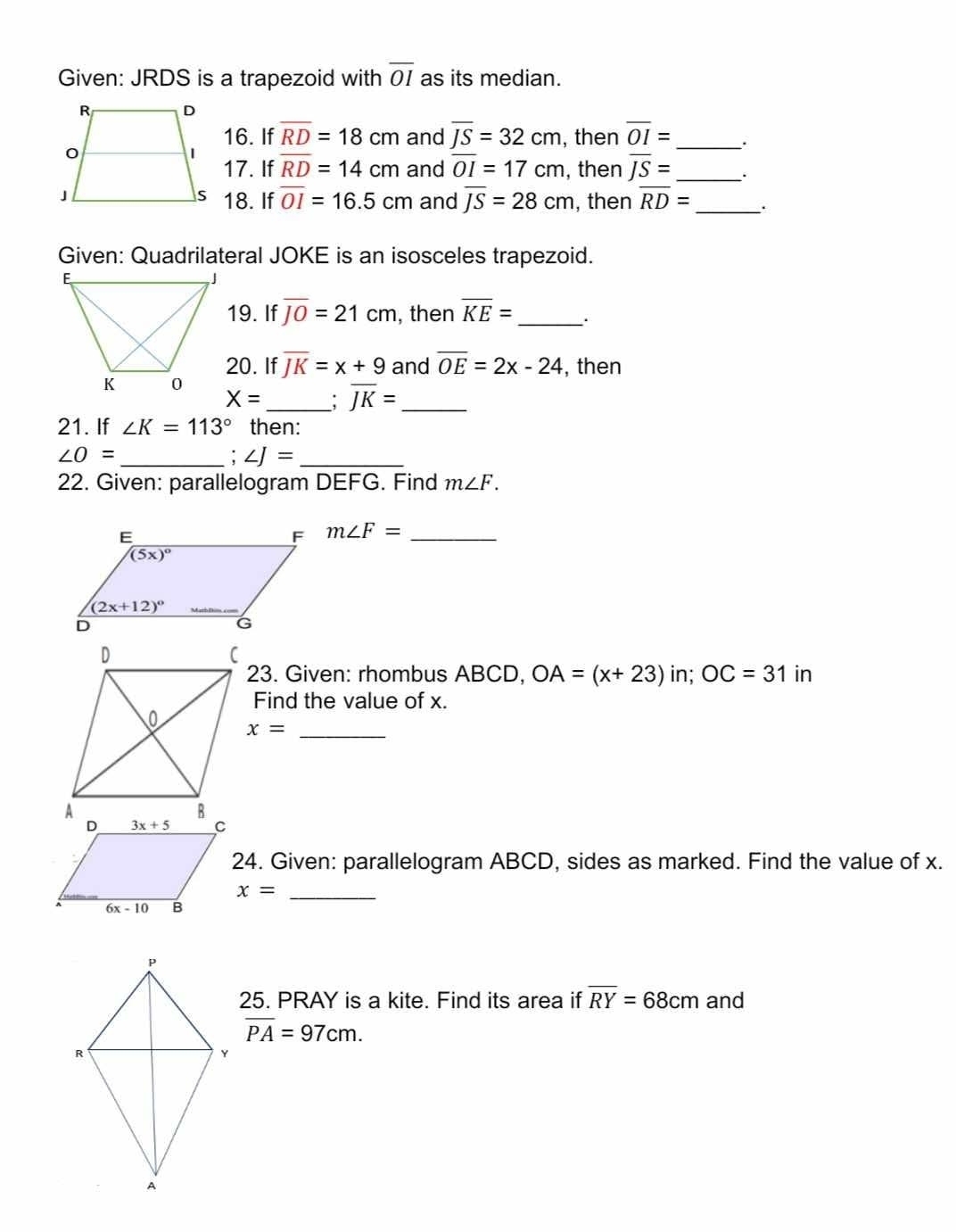 Given: JRDS is a trapezoid with overline OI as its median.
16. If overline RD=18cm and overline JS=32cm , then overline OI= _
17. If overline RD=14cm and overline OI=17cm , then overline JS= _ .
18. If overline OI=16.5cm and overline JS=28cm
, then overline RD= _.
Given: Quadrilateral JOKE is an isosceles trapezoid.
19. If overline JO=21cm , then overline KE= _.
20. If overline JK=x+9 and overline OE=2x-24 , then
X= _ ; overline JK= _
21. If ∠ K=113° then:
∠ O=
__ ∠ J=
22. Given: parallelogram DEFG. Find m∠ F.
m∠ F= _
in; OC=31 in
23. Given: rhombus ABCD, OA=(x+23)
Find the value of x.
x=
_
24. Given: parallelogram ABCD, sides as marked. Find the value of x.
_ x=
25. PRAY is a kite. Find its area if overline RY=68cm and
overline PA=97cm.