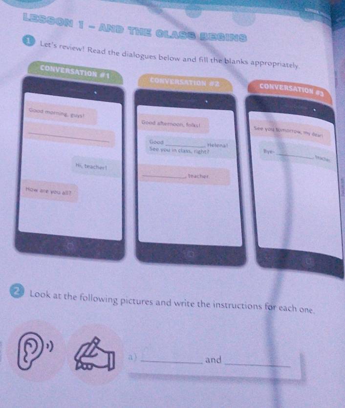 LESSON 1 - AND THE CLASS BEGINS 
Let's review! Read the dialogues below and fill the blanks appropriately. 
CONVERSATION #1 
CONVERSATION #2 CONVERSATION #3 
Good morning, guys! Good afteroon, folks! 
_ 
See you somorrow, my dear! 
Good _Helena! 
_ 
See you in class, right? Bye 
teaches 
Hi, teacher! 
_teacher. 
How are you all? 
7 Look at the following pictures and write the instructions for each one. 
_ 
a )_ and