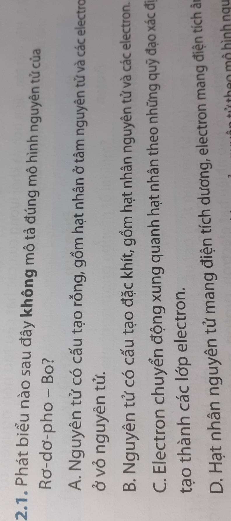 Phát biểu nào sau đây không mô tả đúng mô hình nguyên tử của
Rơ-dơ-pho - Bo?
A. Nguyên tử có cấu tạo rỗng, gồm hạt nhân ở tâm nguyên tử và các electro
ở vỏ nguyên tử.
B. Nguyên tử có cấu tạo đặc khít, gồm hạt nhân nguyên tử và các electron.
C. Electron chuyển động xung quanh hạt nhân theo những quỹ đạo xác đị
tạo thành các lớp electron.
D. Hạt nhân nguyên tử mang điện tích dương, electron mang điện tích ân
' he o mô hình nau