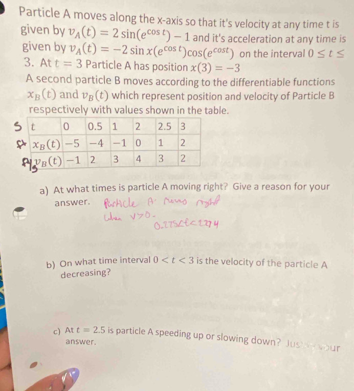 Particle A moves along the x-axis so that it's velocity at any time t is
given by v_A(t)=2sin (e^(cos t))-1 and it's acceleration at any time is
given by v_A(t)=-2sin x(e^(cos t))cos (e^(cos t)) on the interval 0≤ t≤
3. At t=3 Particle A has position x(3)=-3
A second particle B moves according to the differentiable functions
x_B(t) and v_B(t) which represent position and velocity of Particle B
respectively with values shown in the table.
a) At what times is particle A moving right? Give a reason for your
answer.
b) On what time interval 0 is the velocity of the particle A
decreasing?
c) At t=2.5 is particle A speeding up or slowing down? Just y your
answer.