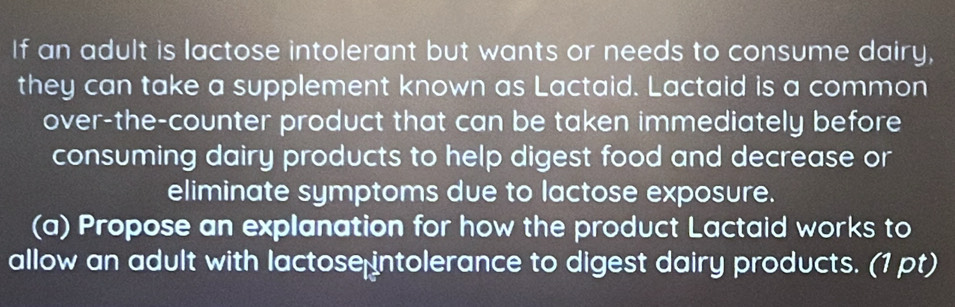 If an adult is lactose intolerant but wants or needs to consume dairy, 
they can take a supplement known as Lactaid. Lactaid is a common 
over-the-counter product that can be taken immediately before 
consuming dairy products to help digest food and decrease or 
eliminate symptoms due to lactose exposure. 
(a) Propose an explanation for how the product Lactaid works to 
allow an adult with lactose intolerance to digest dairy products. (1 pt)