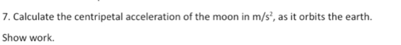 Calculate the centripetal acceleration of the moon in m/s^2 , as it orbits the earth. 
Show work.