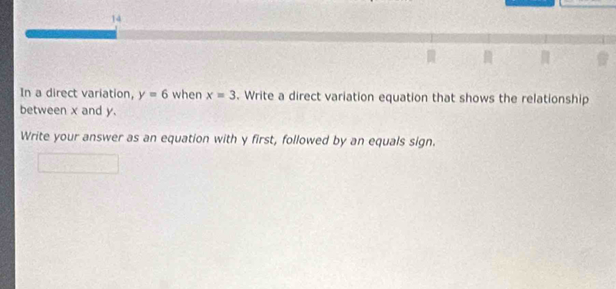 In a direct variation, y=6 when x=3. Write a direct variation equation that shows the relationship 
between x and y. 
Write your answer as an equation with y first, followed by an equals sign.