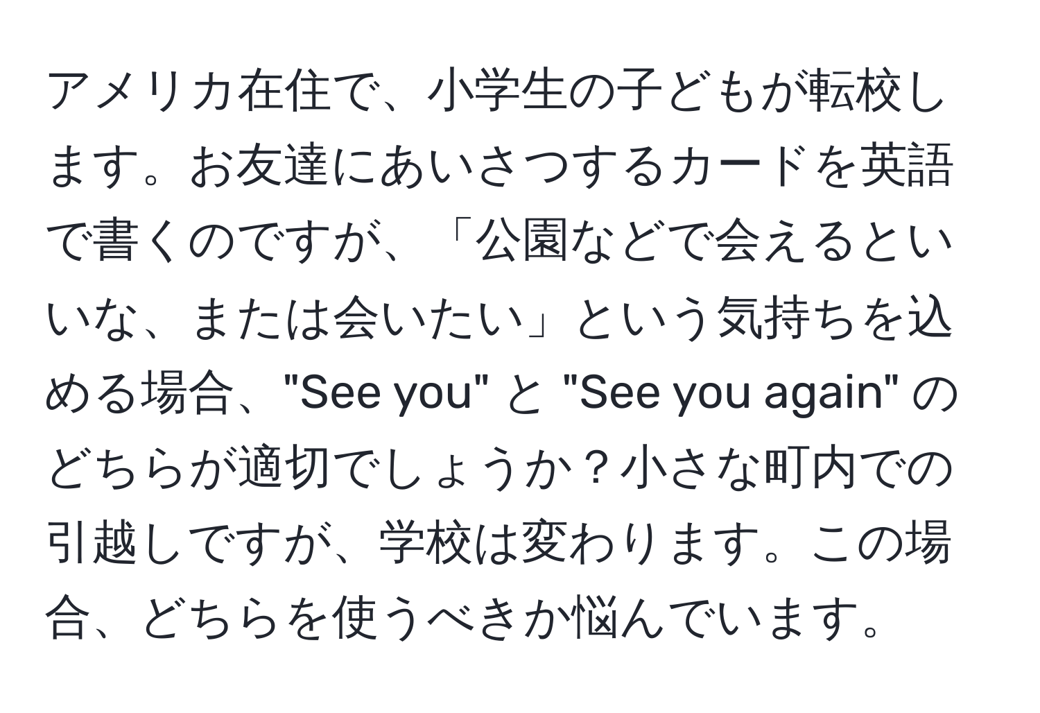 アメリカ在住で、小学生の子どもが転校します。お友達にあいさつするカードを英語で書くのですが、「公園などで会えるといいな、または会いたい」という気持ちを込める場合、"See you" と "See you again" のどちらが適切でしょうか？小さな町内での引越しですが、学校は変わります。この場合、どちらを使うべきか悩んでいます。